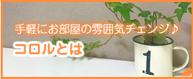 手軽にお部屋の雰囲気チェンジ♪ コロルとは