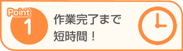 Point1 作業完了まで短時間！